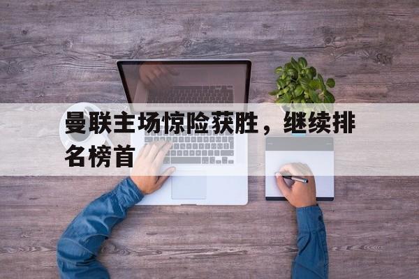 九游体育-关于曼联主场惊险获胜，继续排名榜首的信息